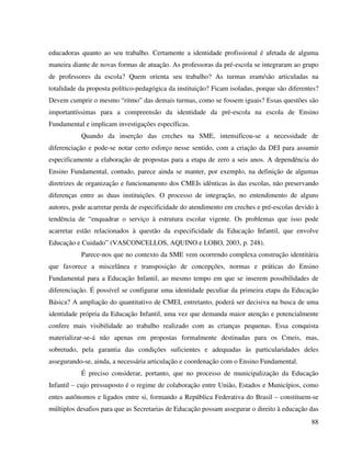 88
educadoras quanto ao seu trabalho. Certamente a identidade profissional é afetada de alguma
maneira diante de novas formas de atuação. As professoras da pré-escola se integraram ao grupo
de professores da escola? Quem orienta seu trabalho? As turmas eram/são articuladas na
totalidade da proposta político-pedagógica da instituição? Ficam isoladas, porque são diferentes?
Devem cumprir o mesmo “ritmo” das demais turmas, como se fossem iguais? Essas questões são
importantíssimas para a compreensão da identidade da pré-escola na escola de Ensino
Fundamental e implicam investigações específicas.
Quando da inserção das creches na SME, intensificou-se a necessidade de
diferenciação e pode-se notar certo esforço nesse sentido, com a criação da DEI para assumir
especificamente a elaboração de propostas para a etapa de zero a seis anos. A dependência do
Ensino Fundamental, contudo, parece ainda se manter, por exemplo, na definição de algumas
diretrizes de organização e funcionamento dos CMEIs idênticas às das escolas, não preservando
diferenças entre as duas instituições. O processo de integração, no entendimento de alguns
autores, pode acarretar perda de especificidade do atendimento em creches e pré-escolas devido à
tendência de “enquadrar o serviço à estrutura escolar vigente. Os problemas que isso pode
acarretar estão relacionados à questão da especificidade da Educação Infantil, que envolve
Educação e Cuidado” (VASCONCELLOS, AQUINO e LOBO, 2003, p. 248).
Parece-nos que no contexto da SME vem ocorrendo complexa construção identitária
que favorece a miscelânea e transposição de concepções, normas e práticas do Ensino
Fundamental para a Educação Infantil, ao mesmo tempo em que se inserem possibilidades de
diferenciação. É possível se configurar uma identidade peculiar da primeira etapa da Educação
Básica? A ampliação do quantitativo de CMEI, entretanto, poderá ser decisiva na busca de uma
identidade própria da Educação Infantil, uma vez que demanda maior atenção e potencialmente
confere mais visibilidade ao trabalho realizado com as crianças pequenas. Essa conquista
materializar-se-á não apenas em propostas formalmente destinadas para os Cmeis, mas,
sobretudo, pela garantia das condições suficientes e adequadas às particularidades deles
assegurando-se, ainda, a necessária articulação e coordenação com o Ensino Fundamental.
É preciso considerar, portanto, que no processo de municipalização da Educação
Infantil – cujo pressuposto é o regime de colaboração entre União, Estados e Municípios, como
entes autônomos e ligados entre si, formando a República Federativa do Brasil – constituem-se
múltiplos desafios para que as Secretarias de Educação possam assegurar o direito à educação das
 