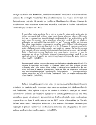 89
crianças de até seis anos. Em Goiânia, mudanças conceituais e operacionais se fizeram sentir no
cotidiano das instituições “transferidas” de esfera administrativa. Esse processo não foi fácil, nem
harmonioso, ao contrário, foi marcado por conflitos e dificuldades diversificadas. Algumas das
coordenadoras entrevistadas que vivenciaram a transição explicitam os desafios enfrentados na
“transformação” de creche em CMEI:
E eles tinham muita resistência. Se eu entrava na sala eles saiam, então, assim, eles não
tinham uma receptividade no início porque eles realmente acharam, e a diretora falou muito
isso, que eu vim para trazer a municipalização e então que todos iriam ser demitidos e tal. Só
que o tempo foi passando e eu fui aprendendo a lidar com isso [...]. Mas, em relação ao
pedagógico era muito difícil. Era muito difícil por quê? Porque eu também não tinha uma
base sólida, porque qualquer pessoa, mesmo com a base muito sólida, no local onde a pessoa
trabalhava oito horas, tinha que fazer todo o serviço de limpeza, de organização, de banho,
então trabalhava-se muito cuidar. A maior preocupação era o cuidar. E aí eu vim com toda
uma perspectiva de uma educação infantil, que eu tinha acabado de fazer essa especialização.
Então eu fiquei muito insegura, fiquei muito triste com a situação e impotente. [...] Mas, aí a
gente acaba que cria um vínculo muito forte e, principalmente, um vínculo grande de ver que
aquilo ali precisava de alguém que realmente queria que melhorasse. Eu queria muito isso
(Entrevista 09 – 10/11/2006).
Logo que municipalizou, eu comecei a exercer o trabalho de coordenador pedagógico. [...] Só
tinha eu de funcionária da Prefeitura lá. Então eu cheguei, não tinha nenhuma estrutura
pedagógica, só o cuidar mesmo. Aí na verdade eu não atuei como coordenadora. Eu atuei
como professora de todos os agrupamentos. Porque eu tinha que preparar os professores,
mas, antes eu tinha que ensinar como é que eles faziam, fazendo. [...] Porque as professoras
tinham, no máximo, a 4ª série do Ensino Fundamental. Então, era respeitar os limites delas
(Entrevista 21 – 22/11/2006).
Falta de formação das professoras, leigas em sua maioria, e também da coordenadora;
resistência por receio de perder o emprego – que realmente aconteceu, pois não houve absorção
dos funcionários, salvo algumas exceções nas creches da FUMDEC; condições de trabalho
desfavoráveis; confronto de concepções e propostas de trabalho; predominância de uma rotina
centrada no cuidar, são dimensões que constituíram desafios enfrentados pelas coordenadoras.
Alguns desses se ligam à política educacional da SME, outros à historicidade da Educação
Infantil, outros, ainda, à formação de professores. A esse respeito, é fundamental considerar que a
superação de práticas e concepções assistencialistas representa uma luta gigantesca no campo,
pois, de acordo com Vasconcelos, Aquino e Lobo (2003),
 