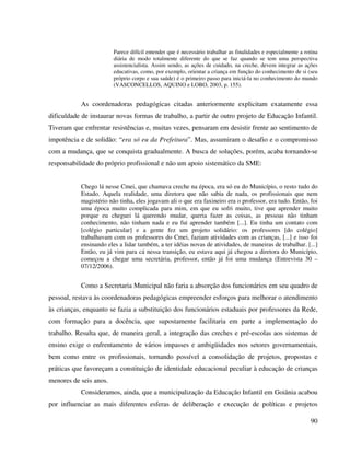90
Parece difícil entender que é necessário trabalhar as finalidades e especialmente a rotina
diária de modo totalmente diferente do que se faz quando se tem uma perspectiva
assistencialista. Assim sendo, as ações de cuidado, na creche, devem integrar as ações
educativas, como, por exemplo, orientar a criança em função do conhecimento de si (seu
próprio corpo e sua saúde) é o primeiro passo para iniciá-la no conhecimento do mundo
(VASCONCELLOS, AQUINO e LOBO, 2003, p. 155).
As coordenadoras pedagógicas citadas anteriormente explicitam exatamente essa
dificuldade de instaurar novas formas de trabalho, a partir de outro projeto de Educação Infantil.
Tiveram que enfrentar resistências e, muitas vezes, pensaram em desistir frente ao sentimento de
impotência e de solidão: “era só eu da Prefeitura”. Mas, assumiram o desafio e o compromisso
com a mudança, que se conquista gradualmente. A busca de soluções, porém, acaba tornando-se
responsabilidade do próprio profissional e não um apoio sistemático da SME:
Chego lá nesse Cmei, que chamava creche na época, era só eu do Município, o resto tudo do
Estado. Aquela realidade, uma diretora que não sabia de nada, os profissionais que nem
magistério não tinha, eles jogavam ali o que era faxineiro era o professor, era tudo. Então, foi
uma época muito complicada para mim, em que eu sofri muito, tive que aprender muito
porque eu cheguei lá querendo mudar, queria fazer as coisas, as pessoas não tinham
conhecimento, não tinham nada e eu fui aprender também [...]. Eu tinha um contato com
[colégio particular] e a gente fez um projeto solidário: os professores [do colégio]
trabalhavam com os professores do Cmei, faziam atividades com as crianças, [...] e isso foi
ensinando eles a lidar também, a ter idéias novas de atividades, de maneiras de trabalhar. [...]
Então, eu já vim para cá nessa transição, eu estava aqui já chegou a diretora do Município,
começou a chegar uma secretária, professor, então já foi uma mudança (Entrevista 30 –
07/12/2006).
Como a Secretaria Municipal não faria a absorção dos funcionários em seu quadro de
pessoal, restava às coordenadoras pedagógicas empreender esforços para melhorar o atendimento
às crianças, enquanto se fazia a substituição dos funcionários estaduais por professores da Rede,
com formação para a docência, que supostamente facilitaria em parte a implementação do
trabalho. Resulta que, de maneira geral, a integração das creches e pré-escolas aos sistemas de
ensino exige o enfrentamento de vários impasses e ambigüidades nos setores governamentais,
bem como entre os profissionais, tornando possível a consolidação de projetos, propostas e
práticas que favoreçam a constituição de identidade educacional peculiar à educação de crianças
menores de seis anos.
Consideramos, ainda, que a municipalização da Educação Infantil em Goiânia acabou
por influenciar as mais diferentes esferas de deliberação e execução de políticas e projetos
 