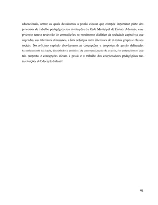 91
educacionais, dentre os quais destacamos a gestão escolar que compõe importante parte dos
processos de trabalho pedagógico nas instituições da Rede Municipal de Ensino. Ademais, esse
processo tem se revestido de contradições no movimento dialético da sociedade capitalista que
engendra, nas diferentes dimensões, a luta de forças entre interesses de distintos grupos e classes
sociais. No próximo capítulo abordaremos as concepções e propostas de gestão delineadas
historicamente na Rede, discutindo a premissa de democratização da escola, por entendermos que
tais propostas e concepções afetam a gestão e o trabalho dos coordenadores pedagógicos nas
instituições de Educação Infantil.
 
