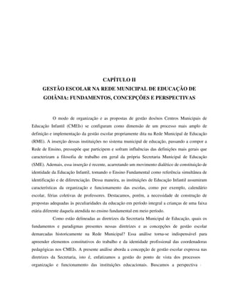 92
CAPÍTULO II
GESTÃO ESCOLAR NA REDE MUNICIPAL DE EDUCAÇÃO DE
GOIÂNIA: FUNDAMENTOS, CONCEPÇÕES E PERSPECTIVAS
O modo de organização e as propostas de gestão dos/nos Centros Municipais de
Educação Infantil (CMEIs) se configuram como dimensão de um processo mais amplo de
definição e implementação da gestão escolar propriamente dita na Rede Municipal de Educação
(RME). A inserção dessas instituições no sistema municipal de educação, passando a compor a
Rede de Ensino, pressupõe que participem e sofram influências das definições mais gerais que
caracterizam a filosofia de trabalho em geral da própria Secretaria Municipal de Educação
(SME). Ademais, essa inserção é recente, acarretando um movimento dialético de constituição de
identidade da Educação Infantil, tomando o Ensino Fundamental como referência simultânea de
identificação e de diferenciação. Dessa maneira, as instituições de Educação Infantil assumiram
características da organização e funcionamento das escolas, como por exemplo, calendário
escolar, férias coletivas de professores. Destacamos, porém, a necessidade de construção de
propostas adequadas às peculiaridades da educação em período integral a crianças de uma faixa
etária diferente daquela atendida no ensino fundamental em meio período.
Como estão delineadas as diretrizes da Secretaria Municipal de Educação, quais os
fundamentos e paradigmas presentes nessas diretrizes e as concepções de gestão escolar
demarcadas historicamente na Rede Municipal? Essa análise torna-se indispensável para
apreender elementos constitutivos do trabalho e da identidade profissional das coordenadoras
pedagógicas nos CMEIs. A presente análise aborda a concepção de gestão escolar expressa nas
diretrizes da Secretaria, isto é, enfatizamos a gestão do ponto de vista dos processos de
organização e funcionamento das instituições educacionais. Buscamos a perspectiva que
 