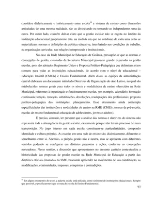 93
considere dialeticamente o imbricamento entre escola19
e sistema de ensino como dimensões
articuladas de uma mesma realidade, não as dissociando ou tornando-as independentes uma da
outra. Por outro lado, convém deixar claro que a gestão escolar não se esgota no âmbito da
instituição educacional propriamente dita, na medida em que no cotidiano de cada uma delas se
materializam normas e definições da política educativa, interferindo nas condições de trabalho,
na organização curricular, nas relações interpessoais e institucionais.
No caso da Rede Municipal de Educação de Goiânia, pressupõe-se que as normas e
concepções de gestão, emanadas da Secretaria Municipal possuem grande expressão na gestão
escolar, pois são adotados Regimento Único e Proposta Político-Pedagógica que delimitam eixos
comuns para todas as instituições educacionais, de acordo com o nível de educacional –
Educação Infantil (CMEIs) e Ensino Fundamental. Além disso, as equipes da administração
central elaboram um documento intitulado Diretrizes de Organização do Ano Letivo, no qual são
estabelecidas normas gerais para todos os níveis e modalidades de ensino oferecidos na Rede
Municipal, referentes à organização e funcionamento escolar, por exemplo, calendário; formação
continuada; lotação, remoção, substituições, devoluções, readaptações dos profissionais; proposta
político-pedagógica das instituições; planejamento. Esse documento ainda contempla
especificidades das instituições e modalidades de ensino na RME (CMEIs; turmas de pré-escola;
escolas de ensino fundamental; educação de adolescentes, jovens e adultos).
É preciso, contudo, ter presente que a análise das normas e diretrizes do sistema não
representa toda a abrangência da gestão escolar, exatamente porque não há um processo de mera
transposição. No jogo interno em cada escola constituem-se particularidades, compondo
identidade e cultura próprias. As escolas em uma rede de ensino são, dialeticamente, diferentes e
semelhantes entre si. Ademais, a própria gestão não é neutra, mas se apresenta com diferentes
sentidos podendo se configurar em distintas propostas e ações, conforme as concepções
norteadoras. Nesse sentido, a discussão que apresentamos no presente capítulo contextualiza a
historicidade das propostas de gestão escolar na Rede Municipal de Educação a partir das
diretrizes oficiais emanadas da SME, buscando apreender no movimento de sua constituição, as
modificações, continuidades, impasses, conquistas e contradições.
19
Em alguns momentos do texto, a palavra escola será utilizada como sinônimo de instituições educacionais. Sempre
que possível, especificaremos que se trata de escola de Ensino Fundamental.
 