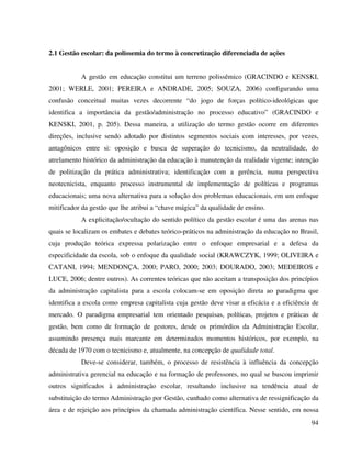94
2.1 Gestão escolar: da polissemia do termo à concretização diferenciada de ações
A gestão em educação constitui um terreno polissêmico (GRACINDO e KENSKI,
2001; WERLE, 2001; PEREIRA e ANDRADE, 2005; SOUZA, 2006) configurando uma
confusão conceitual muitas vezes decorrente “do jogo de forças político-ideológicas que
identifica a importância da gestão/administração no processo educativo” (GRACINDO e
KENSKI, 2001, p. 205). Dessa maneira, a utilização do termo gestão ocorre em diferentes
direções, inclusive sendo adotado por distintos segmentos sociais com interesses, por vezes,
antagônicos entre si: oposição e busca de superação do tecnicismo, da neutralidade, do
atrelamento histórico da administração da educação à manutenção da realidade vigente; intenção
de politização da prática administrativa; identificação com a gerência, numa perspectiva
neotecnicista, enquanto processo instrumental de implementação de políticas e programas
educacionais; uma nova alternativa para a solução dos problemas educacionais, em um enfoque
mitificador da gestão que lhe atribui a “chave mágica” da qualidade de ensino.
A explicitação/ocultação do sentido político da gestão escolar é uma das arenas nas
quais se localizam os embates e debates teórico-práticos na administração da educação no Brasil,
cuja produção teórica expressa polarização entre o enfoque empresarial e a defesa da
especificidade da escola, sob o enfoque da qualidade social (KRAWCZYK, 1999; OLIVEIRA e
CATANI, 1994; MENDONÇA, 2000; PARO, 2000; 2003; DOURADO, 2003; MEDEIROS e
LUCE, 2006; dentre outros). As correntes teóricas que não aceitam a transposição dos princípios
da administração capitalista para a escola colocam-se em oposição direta ao paradigma que
identifica a escola como empresa capitalista cuja gestão deve visar a eficácia e a eficiência de
mercado. O paradigma empresarial tem orientado pesquisas, políticas, projetos e práticas de
gestão, bem como de formação de gestores, desde os primórdios da Administração Escolar,
assumindo presença mais marcante em determinados momentos históricos, por exemplo, na
década de 1970 com o tecnicismo e, atualmente, na concepção de qualidade total.
Deve-se considerar, também, o processo de resistência à influência da concepção
administrativa gerencial na educação e na formação de professores, no qual se buscou imprimir
outros significados à administração escolar, resultando inclusive na tendência atual de
substituição do termo Administração por Gestão, cunhado como alternativa de ressignificação da
área e de rejeição aos princípios da chamada administração científica. Nesse sentido, em nossa
 