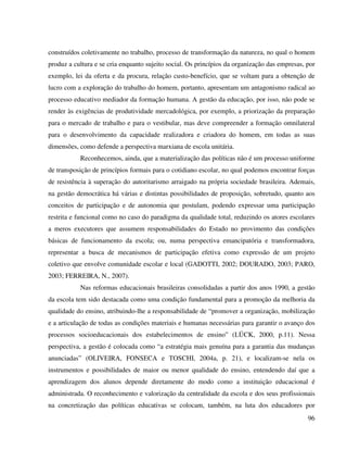 96
construídos coletivamente no trabalho, processo de transformação da natureza, no qual o homem
produz a cultura e se cria enquanto sujeito social. Os princípios da organização das empresas, por
exemplo, lei da oferta e da procura, relação custo-benefício, que se voltam para a obtenção de
lucro com a exploração do trabalho do homem, portanto, apresentam um antagonismo radical ao
processo educativo mediador da formação humana. A gestão da educação, por isso, não pode se
render às exigências de produtividade mercadológica, por exemplo, a priorização da preparação
para o mercado de trabalho e para o vestibular, mas deve compreender a formação omnilateral
para o desenvolvimento da capacidade realizadora e criadora do homem, em todas as suas
dimensões, como defende a perspectiva marxiana de escola unitária.
Reconhecemos, ainda, que a materialização das políticas não é um processo uniforme
de transposição de princípios formais para o cotidiano escolar, no qual podemos encontrar forças
de resistência à superação do autoritarismo arraigado na própria sociedade brasileira. Ademais,
na gestão democrática há várias e distintas possibilidades de proposição, sobretudo, quanto aos
conceitos de participação e de autonomia que postulam, podendo expressar uma participação
restrita e funcional como no caso do paradigma da qualidade total, reduzindo os atores escolares
a meros executores que assumem responsabilidades do Estado no provimento das condições
básicas de funcionamento da escola; ou, numa perspectiva emancipatória e transformadora,
representar a busca de mecanismos de participação efetiva como expressão de um projeto
coletivo que envolve comunidade escolar e local (GADOTTI, 2002; DOURADO, 2003; PARO,
2003; FERREIRA, N., 2007).
Nas reformas educacionais brasileiras consolidadas a partir dos anos 1990, a gestão
da escola tem sido destacada como uma condição fundamental para a promoção da melhoria da
qualidade do ensino, atribuindo-lhe a responsabilidade de “promover a organização, mobilização
e a articulação de todas as condições materiais e humanas necessárias para garantir o avanço dos
processos socioeducacionais dos estabelecimentos de ensino” (LÜCK, 2000, p.11). Nessa
perspectiva, a gestão é colocada como “a estratégia mais genuína para a garantia das mudanças
anunciadas” (OLIVEIRA, FONSECA e TOSCHI, 2004a, p. 21), e localizam-se nela os
instrumentos e possibilidades de maior ou menor qualidade do ensino, entendendo daí que a
aprendizagem dos alunos depende diretamente do modo como a instituição educacional é
administrada. O reconhecimento e valorização da centralidade da escola e dos seus profissionais
na concretização das políticas educativas se colocam, também, na luta dos educadores por
 