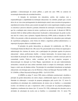97
qualidade e democratização do ensino público, a partir dos anos 1980, no contexto de
reconstrução democrática da sociedade brasileira.
A intenção do movimento dos educadores, porém, não coaduna com a
responsabilização e culpabilidade da instituição educacional. Ao contrário, propõe que a escola
deixe de ser vista como prolongamento da administração central, mera executora de programas e
reprodutora de normas oficiais, para assumir um papel ativo como organização complexa, na qual
se concretiza o processo educativo, portanto, dimensão de construção e reconstrução da cultura,
que faz a mediação entre sistema de ensino e professor na sala de aula. A década de 1980 foi
momento fértil no debate político-educacional, focalizando a democratização da gestão escolar,
mas não foi o único, nem o primeiro. Segundo Krawczky (1999), desde as décadas de 1950 e
1960 se faz presente a idéia da autonomia escolar e da liberdade dos educadores para realização
de experiências pedagógicas, como forma de rebater a ingerência político-administrativa e a
imposição de projetos alheios à realidade escolar.
O princípio da gestão democrática na educação foi estabelecido, em 1988, na
Constituição Federal do Brasil (Art. 206, inciso VI), preconizando novas formas de organização e
administração dos sistemas de ensino, com a participação dos principais agentes do processo
educacional – alunos, profissionais, família – e demais interessados. Ao mesmo tempo, cria a
necessidade de prestação de contas dos dirigentes, o que fomenta o controle social por parte da
comunidade usuária. Pode-se, então, considerar que foi uma conquista assegurar a
democratização da educação na Carta Magna, especialmente em um país tradicionalmente
aristocrático, marcado por uma cultura autoritária desde os tempos da colonização, saindo de
longos e cruéis anos de ditadura militar. Tal princípio foi consolidado formalmente na legislação
educacional, com destaque para a Lei de Diretrizes e Bases da Educação Nacional (LDB) – Lei
N. 9.394/96 e o Plano Nacional de Educação (PNE) – Lei N.10.127/01.
A LDB/96, no artigo 3º, inciso VIII, reitera a definição constitucional e desdobra o
princípio da gestão democrática em outros artigos, estabelecendo alguns de seus mecanismos:
liberdade de elaboração e execução da proposta pedagógica pela escola (Art. 12, inciso I);
incumbência de articulação dos estabelecimentos de ensino com as famílias e a comunidade
escolar e de informar aos pais e responsáveis sobre a execução de sua proposta pedagógica,
freqüência e rendimento dos alunos (Art. 12, incisos VI e VII); colaboração dos docentes com as
atividades de articulação da escola com as famílias e a comunidade (Art. 13, inciso VI);
 