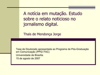 A notícia em mutação. Estudo
     sobre o relato noticioso no
     jornalismo digital.

     Thaïs de Mendonça Jorge



Tese de Doutorado apresentada ao Programa de Pós-Graduação
em Comunicação (PPG/ FAC)
Universidade de Brasília
15 de agosto de 2007
 