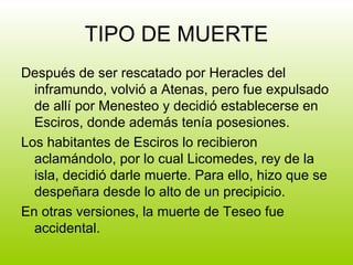 TIPO DE MUERTE Después de ser rescatado por Heracles del inframundo, volvió a Atenas, pero fue expulsado de allí por Menesteo y decidió establecerse en Esciros, donde además tenía posesiones. Los habitantes de Esciros lo recibieron aclamándolo, por lo cual Licomedes, rey de la isla, decidió darle muerte. Para ello, hizo que se despeñara desde lo alto de un precipicio. En otras versiones, la muerte de Teseo fue accidental. 