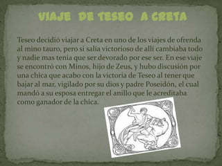 Viaje de Teseo a Creta
Teseo decidió viajar a Creta en uno de los viajes de ofrenda
al mino tauro, pero si salía victorioso de allí cambiaba todo
y nadie mas tenia que ser devorado por ese ser. En ese viaje
se encontró con Minos, hijo de Zeus, y hubo discusión por
una chica que acabo con la victoria de Teseo al tener que
bajar al mar, vigilado por su dios y padre Poseidón, el cual
mandó a su esposa entregar el anillo que le acreditaba
como ganador de la chica.
 