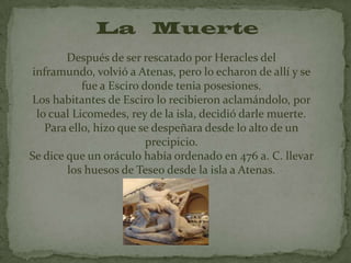 La Muerte
        Después de ser rescatado por Heracles del
inframundo, volvió a Atenas, pero lo echaron de allí y se
           fue a Esciro donde tenia posesiones.
Los habitantes de Esciro lo recibieron aclamándolo, por
 lo cual Licomedes, rey de la isla, decidió darle muerte.
   Para ello, hizo que se despeñara desde lo alto de un
                         precipicio.
Se dice que un oráculo había ordenado en 476 a. C. llevar
        los huesos de Teseo desde la isla a Atenas.
 
