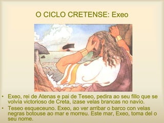 O CICLO CRETENSE: Exeo
• Exeo, rei de Atenas e pai de Teseo, pedira ao seu fillo que se
volvía victorioso de Creta, izase velas brancas no navío.
• Teseo esqueceuno. Exeo, ao ver arribar o barco con velas
negras botouse ao mar e morreu. Este mar, Exeo, toma del o
seu nome.
 