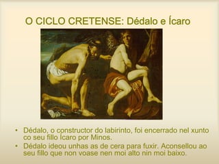 O CICLO CRETENSE: Dédalo e Ícaro
• Dédalo, o constructor do labirinto, foi encerrado nel xunto
co seu fillo Ícaro por Minos.
• Dédalo ideou unhas as de cera para fuxir. Aconsellou ao
seu fillo que non voase nen moi alto nin moi baixo.
 