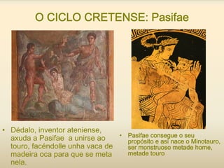 O CICLO CRETENSE: Pasifae
• Dédalo, inventor ateniense,
axuda a Pasifae a unirse ao
touro, facéndolle unha vaca de
madeira oca para que se meta
nela.
• Pasifae consegue o seu
propósito e así nace o Minotauro,
ser monstruoso metade home,
metade touro
 