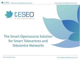 Telecentres Management Solution http://www.teseo4telecentres.com
Teseo 4 telecentres
The Smart Opensource Solution
for Smart Telecentres and
Telecentre Networks
contact@teseo4telecentres.com
 