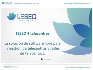 Telecentres Management Solution 
http://www.teseo4telecentres.com 
TESEO4Telecentres 
TESEO 4 telecentres La solución de software libre para la gestión de telecentros y redes de telecentros. 
contact@teseo4telecentres.com  