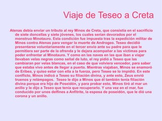 Viaje de Teseo a Creta
Atenas debía enviar un tributo al rey Minos de Creta, que consistía en el sacrificio
   de siete doncellas y siete jóvenes, los cuales serían devorados por el
   monstruo Minotauro. Esta condición fue impuesta tras la expedición militar de
   Minos contra Atenas para vengar la muerte de Androgeo. Teseo decidió
   presentarse voluntariamente en el tercer envío ante su padre para que le
   permitiera ser parte de la ofrenda y le dejara acompañar a las víctimas para
   poder enfrentar al Minotauro. Y como en las naves en las que iban a viajar
   llevaban velas negras como señal de luto, el rey pidió a Teseo que las
   cambiaran por velas blancas, en el caso de que volviera vencedor, para saber
   que estaba vivo antes de llegar a puerto. Mientras viajaban, Minos se enamoró
   de Eribea, y quiso estar con ella a la fuerza, pero Teseo se lo impidió. En este
   conlficto, Minos indicó a Teseo su filiación divina, y ante esto, Zeus envió
   truenos y relámpagos. Teseo le dijo a Minos que él también tenía filiación
   divina porque era hijo de Poseidón, y para probar esto, Minos tiró al mar un
   anillo y le dijo a Teseo que tenía que recuperarlo. Y una vez en el mar, fue
   conducido por unos delfines a Anfítrite, la esposa de poseidón, que le dió una
   corona y un anillo.
 