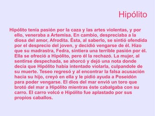 Hipólito
Hipólito tenía pasión por la caza y las artes violentas, y por
  ello, veneraba a Artemisa. En cambio, despreciaba a la
  diosa del amor, Afrodita. Ésta, al saberlo, se sintió ofendida
  por el desprecio del joven, y decidió vengarse de él. Hizo
  que su madrastra, Fedra, sintiera una terrible pasión por él.
  Ella se ofreció a Hipólito, pero él la rechazó. La mujer, al
  sentirse despechada, se ahorcó y dejó una nota donde
  decía que Hipólito había intentado violarla, culpandole de
  su muerte. Teseo regresó y al encontrar la falsa acusación
  hacia su hijo, creyó en ella y le pidió ayuda a Poseidón
  para poder vengarse. El dios del mar envió un toro que
  brotó del mar a Hipólito mientras éste cabalgaba con su
  carro. El carro volcó e Hipólito fue aplastado por sus
  propios caballos.
 