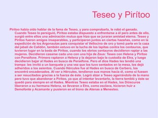 Teseo y Pirítoo
Pirítoo había oído hablar de la fama de Teseo, y para comprobarla, le robó el ganado.
    Cuando Teseo lo persiguió, Pirítoo estaba dispuesto a enfrentarse a él pero antes de ello,
    surgió entre ellos una admiración mutua que hizo que se juraran amistad eterna. Teseo y
    Pirítoo fueron amigos inseparables, y participaron juntos en ciertas hazañas, como en la
    expedición de los Argonautas para conquistar el Vellocino de oro y tomó parte en la caza
    del jabalí de Calidón, también estuvo en la lucha de los lapitas contra los centauros, que
    tuvieron lugar en la boda de Pirítoo, cuando los ebrios centauros decidieron raptar a las
    mujeres. Decidieron casarse cada uno con una hija de Zeus: Teseo con Helena y Pirítoo
    con Perséfone. Primero raptaron a Helena y la dejaron bajo la custodia de Etra, y luego
    decidieron bajar al Hades en busca de Perséfone. Pero el dios Hades les tendió una
    trampa: les invitó a un banquete y una vez que los tuvo sentados en la mesa, los dejó
    adheridos a los asientos. Cuando Hércules fue al Hades en busca de Cerbero, los
    encontró encadenados. Al ver a Hércules, tendieron sus manos hacia él, como si fuesen
    a ser resucitados gracias a la fuerza de éste. Logró alzar a Teseo agarrándolo de la mano
    pero tuvo que abandonar a Pirítoo, ya que al intentar levantarlo, la tierra tembló y éste se
    quedó para siempre en el Hades. Mientras Teseo estaba en el Hades, los Dióscuros
    liberaron a su hermana Helena, se llevaron a Etra, como esclava, hicieron huir a
    Demofonte y Acamante y pusieron en el trono de Atenas a Menesteo.
 