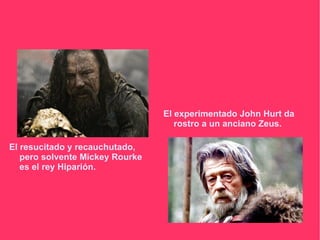 El experimentado John Hurt da
                                    rostro a un anciano Zeus.

El resucitado y recauchutado,
   pero solvente Mickey Rourke
   es el rey Hiparión.
 
