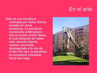En el arte
Esta es una escultura
  realizada por Victor Ochoa
  situada en Jerez,
  Andalucía. La escultura
  representa al Minotauro
  tras su lucha contra Teseo,
  el cual después de haber
  sido vencido intenta
  realizar una huida
  desesperada a la isla de
  Creta. Por eso, la escultura
  se encuentra orientada
  hacia ese lugar.
 