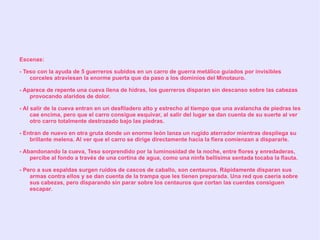 Escenas:

- Teso con la ayuda de 5 guerreros subidos en un carro de guerra metálico guiados por invisibles
    corceles atraviesan la enorme puerta que da paso a los dominios del Minotauro.

- Aparece de repente una cueva llena de hidras, los guerreros disparan sin descanso sobre las cabezas
    provocando alaridos de dolor.

- Al salir de la cueva entran en un desfiladero alto y estrecho al tiempo que una avalancha de piedras les
     cae encima, pero que el carro consigue esquivar, al salir del lugar se dan cuenta de su suerte al ver
     otro carro totalmente destrozado bajo las piedras.

- Entran de nuevo en otra gruta donde un enorme león lanza un rugido aterrador mientras despliega su
    brillante melena. Al ver que el carro se dirige directamente hacia la fiera comienzan a dispararle.

- Abandonando la cueva, Teso sorprendido por la luminosidad de la noche, entre flores y enredaderas,
    percibe al fondo a través de una cortina de agua, como una ninfa bellísima sentada tocaba la flauta.

- Pero a sus espaldas surgen ruidos de cascos de caballo, son centauros. Rápidamente disparan sus
    armas contra ellos y se dan cuenta de la trampa que les tienen preparada. Una red que caería sobre
    sus cabezas, pero disparando sin parar sobre los centauros que cortan las cuerdas consiguen
    escapar.
 