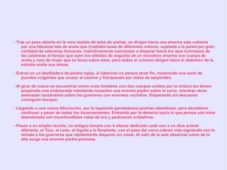 - Tras un paso abierto en la roca repleto de telas de arañas, se dirigen hacia una enorme sala cubierta
    por una fabulosa tela de araña que irradiaba luces de diferentes colores, sujetada a la pared por gran
    cantidad de calaveras humanas. Instintivamente comienzan a disparar hacia los ojos luminosos de
    las calaveras al tiempo que oyen los silbidos de angustia de un monstruo enorme con cuerpo de
    araña y cara de mujer que se lanza sobre ellos, pero todos al unísono dirigen hacia el abdomen de la
    extraña araña sus armas.

- Entran en un desfiladero de piedra rojiza, el laberinto no perece tener fin, mostrando una serie de
    puentes colgantes que cruzan el camino y franqueado por nidos de serpientes.

- Al girar de nuevo se encuentran como unos hombres con dos cuerpos unidos por la cintura les tienen
     preparado una emboscada intentando lanzarles una enorme piedra sobre el carro, mientras otros
     amenazan lanzándose sobre los guerreros con enormes cuchillos. Disparando sin descanso
     consiguen escapar.

- Llegando a una nueva bifurcación, por la izquierda (perdedores) podrían abandonar, pero decidieron
     continuar a pesar de todos los inconvenientes. Entrando por la derecha hacia lo que perece una mina
     abandonada con inconfundibles vetas de oro y pedruscos cristalinos.

- Pasan a un amplio recinto, un antiguo templo con 4 altares dedicado cada uno a un dios animal
    diferente, el Toro, el León, el Aguila y la Serpiente, con el paso del carro cobran vida siguiendo con la
    mirada a los guerreros que rápidamente disparan sin cesar. Al salir de la sala observan como de lo
    alto surge una enorme piedra preciosa.
 