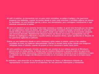 - Al salir al exterior, se encuentran con un paso entre montañas, se palpa el peligro y los guerreros
     preparan sus ballestas, cuando de pronto desde el cielo unos enormes y horribles pájaros les atacan
     en bandadas con sus temibles garras y picos, son demasiados, pero consiguen mantenerlos a raya
     mientras encuentran la salida.

- El carro se adentró en una caverna donde todo comienza a temblar, la gruta esta formada por los dedos
     de una gigantesca mano de piedra, pero milagrosamente consiguen escapar entrando en una sala
     donde emerge una monstruosa cara de piedra, desde cuyo interior en llamas se encuentra atrapada
     una hermosa doncella. Rápidamente disparan hacia las fauces de la boca, consiguiendo que los
     dientes se replieguen y liberando a aquella belleza de aspecto divino, quien agradecida se despide de
     los guerreros agitando su pañuelo.

- Entran en una habitación donde el carro comienza a girar sobre sí mismo, como si los caballos
    invisibles de Ares, se hubieran descontrolado. Elevan la mirada hacia arriba viendo sus imágenes
    reflejadas hasta el infinito, cuando de pronto el carro comienza a andar hacia atrás.

- El carro penetra en un templo circular, de pronto, por encima de sus cabeza aparece el Minotauro,
     parece estar en todas partes, al tiempo que se muestra dispuesto a lanzarse sobre los guerreros.
     Disparando en todas direcciones intentando acertar al monstruo, mientras el carro abandona el lugar,
     ya saliendo ven la imagen del Minotauro envuelto en un remolino de luz azul que lo arrastra hacia
     arriba.

En definitiva, esta atracción se ha basado en la historia de Teseo y el Minotauro tratando de
   representarla. La acción ocurre en el laberinto. Es una atracción interesante y entretenida.
 