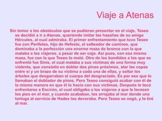 Viaje a Atenas
Sin temor a los obstáculos que se pudieran presentar en el viaje, Teseo
   se decidió a ir a Atenas, queriendo imitar las hazañas de su amigo
   Hércules, al cual admiraba. El primer enfrentamiento que tuvo Teseo
   fue con Perifetes, hijo de Hefesto, el salteador de caminos, que
   dominaba a la perfección una enorme maza de bronce con la que
   mataba a los viajeros, a pesar de ser cojo. Así pues, con esa misma
   maza, fue con la que Teseo lo mató. Otro de los bandidos a los que se
   enfrentó fue Sinis, el cual mataba a sus víctimas de una forma muy
   violenta, que consistía en doblar dos pinos próximos, atar las copas
   entre sí y un brazo de su víctima a cada una de ellas, y soltar los
   árboles que desgarraban el cuerpo del desgraciado. Es por eso que lo
   llamaban el doblador de pinos. Pero Teseo consiguió acabar con él de
   la misma manera en que él lo hacía con sus víctimas. Después le tocó
   enfrentarse a Escirón, el cual obligaba a los viajeros a que le lavasen
   los pies en el mar, y cuando acababan, los arrojaba al mar donde una
   tortuga al servicio de Hades los devoraba. Pero Teseo se negó, y lo tiró
   al mar.
 