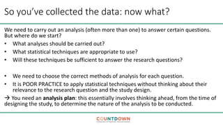 So you’ve collected the data: now what?
We need to carry out an analysis (often more than one) to answer certain questions.
But where do we start?
• What analyses should be carried out?
• What statistical techniques are appropriate to use?
• Will these techniques be sufficient to answer the research questions?
• We need to choose the correct methods of analysis for each question.
• It is POOR PRACTICE to apply statistical techniques without thinking about their
relevance to the research question and the study design.
 You need an analysis plan: this essentially involves thinking ahead, from the time of
designing the study, to determine the nature of the analysis to be conducted.
 