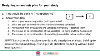 Designing an analysis plan for your study
1. This should be done AT THE BEGINNING
2. Know your data
1. What is your research question (null hypothesis)?
2. What are your outcome variables? Your explanatory variables?
3. Always start with investigating the variables individually – describe them
4. Then move on to consideration of two variables – is there anything happening?
5. Then move on to consideration of modelling (univariable before multivariable)
ALWAYS: start simple – explore your data, do descriptive analyses, build up to
more advanced modelling. NEVER just do statistical modelling without basic
investigations!
 