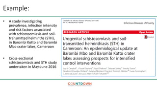 Example:
• A study investigating
prevalence, infection intensity
and risk factors associated
with schistosomiasis and soil-
transmitted helminths (STH),
in Barombi Kotto and Barombi
Mbo crater lakes, Cameroon
• Cross-sectional
schistosomiasis and STH study
undertaken in May-June 2016
 