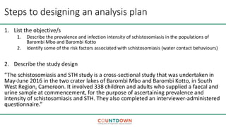 Steps to designing an analysis plan
1. List the objective/s
1. Describe the prevalence and infection intensity of schistosomiasis in the populations of
Barombi Mbo and Barombi Kotto
2. Identify some of the risk factors associated with schistosomiasis (water contact behaviours)
2. Describe the study design
“The schistosomiasis and STH study is a cross-sectional study that was undertaken in
May-June 2016 in the two crater lakes of Barombi Mbo and Barombi Kotto, in South
West Region, Cameroon. It involved 338 children and adults who supplied a faecal and
urine sample at commencement, for the purpose of ascertaining prevalence and
intensity of schistosomiasis and STH. They also completed an interviewer-administered
questionnaire.”
 