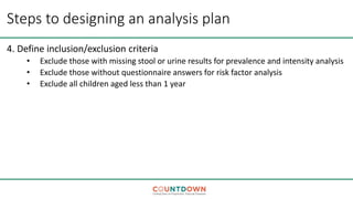 Steps to designing an analysis plan
4. Define inclusion/exclusion criteria
• Exclude those with missing stool or urine results for prevalence and intensity analysis
• Exclude those without questionnaire answers for risk factor analysis
• Exclude all children aged less than 1 year
 