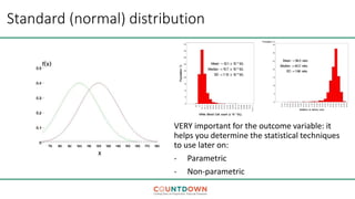Standard (normal) distribution
VERY important for the outcome variable: it
helps you determine the statistical techniques
to use later on:
- Parametric
- Non-parametric
 
