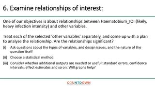6. Examine relationships of interest:
One of our objectives is about relationships between Haematobium_IOI (likely,
heavy infection intensity) and other variables.
Treat each of the selected 'other variables' separately, and come up with a plan
to analyse the relationship. Are the relationships significant?
(i) Ask questions about the types of variables, and design issues, and the nature of the
question itself
(ii) Choose a statistical method
(iii) Consider whether additional outputs are needed or useful: standard errors, confidence
intervals, effect estimates and so on. Will graphs help?
 