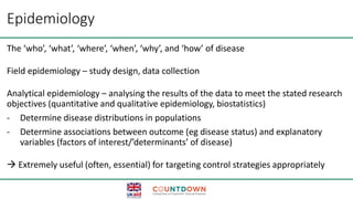 Epidemiology
The ‘who’, ‘what’, ‘where’, ‘when’, ‘why’, and ‘how’ of disease
Field epidemiology – study design, data collection
Analytical epidemiology – analysing the results of the data to meet the stated research
objectives (quantitative and qualitative epidemiology, biostatistics)
- Determine disease distributions in populations
- Determine associations between outcome (eg disease status) and explanatory
variables (factors of interest/’determinants’ of disease)
 Extremely useful (often, essential) for targeting control strategies appropriately
 
