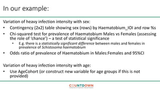 In our example:
Variation of heavy infection intensity with sex:
• Contingency (2x2) table showing sex (rows) by Haematobium_IOI and row %s
• Chi-squared test for prevalence of Haematobium Males vs Females (assessing
the role of ‘chance’) – a test of statistical significance
• E.g. there is a statistically significant difference between males and females in
prevalence of Schistosoma haematobium
• Odds ratio of prevalence of Haematobium in Males:Females and 95%CI
Variation of heavy infection intensity with age:
• Use AgeCohort (or construct new variable for age groups if this is not
provided)
 