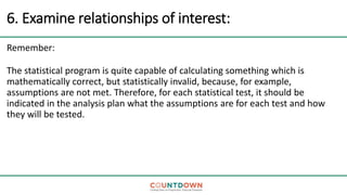 6. Examine relationships of interest:
Remember:
The statistical program is quite capable of calculating something which is
mathematically correct, but statistically invalid, because, for example,
assumptions are not met. Therefore, for each statistical test, it should be
indicated in the analysis plan what the assumptions are for each test and how
they will be tested.
 