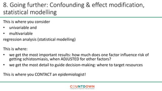 8. Going further: Confounding & effect modification,
statistical modelling
This is where you consider
• univariable and
• multivariable
regression analysis (statistical modelling)
This is where:
• we get the most important results: how much does one factor influence risk of
getting schistosmiasis, when ADJUSTED for other factors?
• we get the most detail to guide decision-making: where to target resources
This is where you CONTACT an epidemiologist!
 