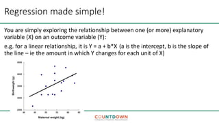 Regression made simple!
You are simply exploring the relationship between one (or more) explanatory
variable (X) on an outcome variable (Y):
e.g. for a linear relationship, it is Y = a + b*X (a is the intercept, b is the slope of
the line – ie the amount in which Y changes for each unit of X)
 