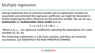 Multiple regression:
Having established that an outcome variable and an explanatory variable are
associated, and estimated the regression coefficient, we might be interested in
further exploring the other influences on the outcome variable. We can set up a
multivariate (or multivariable) linear model such as:
Y = a + b X + c X + dX +......
Where a, b, c,... are regression coefficients indicating the dependence of Y upon
variables X1, X2, X3.
The underlying mathematics is a bit more complex, and there are some key
assumptions, but ESSENTIALLY NO NEW PRINCIPLES EMERGE.
 