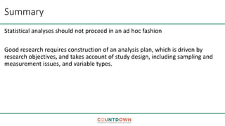 Summary
Statistical analyses should not proceed in an ad hoc fashion
Good research requires construction of an analysis plan, which is driven by
research objectives, and takes account of study design, including sampling and
measurement issues, and variable types.
 