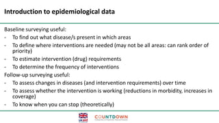 Introduction to epidemiological data
Baseline surveying useful:
- To find out what disease/s present in which areas
- To define where interventions are needed (may not be all areas: can rank order of
priority)
- To estimate intervention (drug) requirements
- To determine the frequency of interventions
Follow-up surveying useful:
- To assess changes in diseases (and intervention requirements) over time
- To assess whether the intervention is working (reductions in morbidity, increases in
coverage)
- To know when you can stop (theoretically)
 