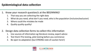Epidemiological data collection
1. Know your research question/s at the BEGINNING!
1. That way you are collecting the right data
2. What do you need, what don’t you need, who is the population (inclusion/exclusion)
3. Where could the mistakes be made
4. Quality quality quality!
2. Design data collection forms to collect this information
1. Use sources of information eg literature review, expert advice
2. Test them! Pre-testing, pilot testing before you commence
3. Be open to adaptation (but STRONG note of caution here!)
 