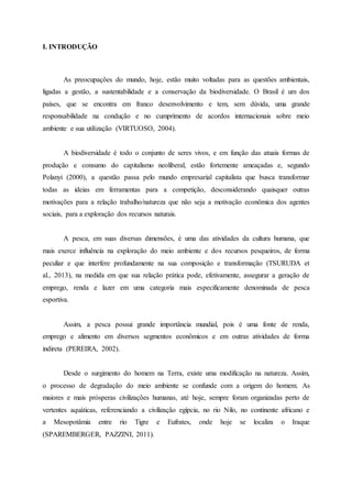 I. INTRODUÇÃO
As preocupações do mundo, hoje, estão muito voltadas para as questões ambientais,
ligadas a gestão, a sustentabilidade e a conservação da biodiversidade. O Brasil é um dos
países, que se encontra em franco desenvolvimento e tem, sem dúvida, uma grande
responsabilidade na condução e no cumprimento de acordos internacionais sobre meio
ambiente e sua utilização (VIRTUOSO, 2004).
A biodiversidade é todo o conjunto de seres vivos, e em função das atuais formas de
produção e consumo do capitalismo neoliberal, estão fortemente ameaçadas e, segundo
Polanyi (2000), a questão passa pelo mundo empresarial capitalista que busca transformar
todas as ideias em ferramentas para a competição, desconsiderando quaisquer outras
motivações para a relação trabalho/natureza que não seja a motivação econômica dos agentes
sociais, para a exploração dos recursos naturais.
A pesca, em suas diversas dimensões, é uma das atividades da cultura humana, que
mais exerce influência na exploração do meio ambiente e dos recursos pesqueiros, de forma
peculiar e que interfere profundamente na sua composição e transformação (TSURUDA et
al., 2013), na medida em que sua relação prática pode, efetivamente, assegurar a geração de
emprego, renda e lazer em uma categoria mais especificamente denominada de pesca
esportiva.
Assim, a pesca possui grande importância mundial, pois é uma fonte de renda,
emprego e alimento em diversos segmentos econômicos e em outras atividades de forma
indireta (PEREIRA, 2002).
Desde o surgimento do homem na Terra, existe uma modificação na natureza. Assim,
o processo de degradação do meio ambiente se confunde com a origem do homem. As
maiores e mais prósperas civilizações humanas, até hoje, sempre foram organizadas perto de
vertentes aquáticas, referenciando a civilização egípcia, no rio Nilo, no continente africano e
a Mesopotâmia entre rio Tigre e Eufrates, onde hoje se localiza o Iraque
(SPAREMBERGER, PAZZINI, 2011).
 