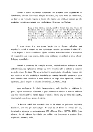 Portanto, a relação dos diversos ecossistemas com o homem, desde os primórdios do
sedentarismo, tem uma consequente intenção de usufruto, seja como forma de sobrevivência,
de lazer ou de recreação. Esporte e turismo são algumas das atividades humanas que são
praticadas, em ambientes naturais com esta finalidade. De acordo com Mariano,
desde a fase primitiva, nômade, quando o homem tinha uma relação de
dependência total, pois a natureza era vista como fonte de alimento. Depois o
homem passa ao hábito sedentário criando novas habilidades tecnológicas, no
intuito de dominar progressivamente à natureza, ou seja, libertar-se da estreita
dependência que obriga todas as demais espécies de seres vivos a buscarem
na natureza, locais com condições favoráveis de vida. (MARIANO, et.al,
2011)
A pesca sempre teve uma grande ligação com as diversas civilizações, suas
organizações sociais e também, de suas organizações culturais e econômicas (CARVALHO,
2003). Segundo o autor o homem não agredia a natureza indiscriminadamente e dela retirava
só o necessário para o seu sustento. Ainda assim, modificou o seu ambiente a fim de adequá-
lo às suas necessidades.
Portanto, o dinamismo da civilização industrial, introduziu radicais mudanças no meio
ambiente físico, que implicaram a formação de novos conceitos sobre o ambiente e o seu uso
e, desde meados do século XX, um novo, fator foi acrescentado, a tecnologia, elemento este
que provocou um salto qualitativo e quantitativo no processo industrial e passou-se a gerar
bens industriais numa quantidade e numa brevidade de tempo antes impensáveis, causando,
igualmente, graves prejuízos à sanidade ambiental (CARVALHO, 2003).
Nesta configuração de relação homem-natureza, estão inseridas as atividades de
pesca, seja ela artesanal ou a esportiva. A pesca esportiva ou amadora é uma das atividades
que mais vem crescendo no mundo. Ligada ao setor do turismo têm, nas últimas três décadas,
se expandindo por diversos pontos do planeta.
Os Estados Unidos tem atualmente mais de 60 milhões de pescadores esportivos
licenciados, com um giro mercadológico de cerca de 24 bilhões de dólares por ano,
impactando a economia em aproximadamente 134 bilhões de dólares (BRASIL, 2010). Esses
números são de relevante importância para análise, pois demonstram a grandeza desse
seguimento, no mundo inteiro.
 