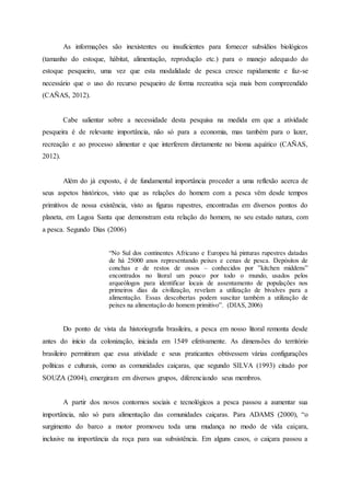 As informações são inexistentes ou insuficientes para fornecer subsídios biológicos
(tamanho do estoque, hábitat, alimentação, reprodução etc.) para o manejo adequado do
estoque pesqueiro, uma vez que esta modalidade de pesca cresce rapidamente e faz-se
necessário que o uso do recurso pesqueiro de forma recreativa seja mais bem compreendido
(CAÑAS, 2012).
Cabe salientar sobre a necessidade desta pesquisa na medida em que a atividade
pesqueira é de relevante importância, não só para a economia, mas também para o lazer,
recreação e ao processo alimentar e que interferem diretamente no bioma aquático (CAÑAS,
2012).
Além do já exposto, é de fundamental importância proceder a uma reflexão acerca de
seus aspetos históricos, visto que as relações do homem com a pesca vêm desde tempos
primitivos de nossa existência, visto as figuras rupestres, encontradas em diversos pontos do
planeta, em Lagoa Santa que demonstram esta relação do homem, no seu estado natura, com
a pesca. Segundo Dias (2006)
“No Sul dos continentes Africano e Europeu há pinturas rupestres datadas
de há 25000 anos representando peixes e cenas de pesca. Depósitos de
conchas e de restos de ossos – conhecidos por ”kitchen middens”
encontrados no litoral um pouco por todo o mundo, usados pelos
arqueólogos para identificar locais de assentamento de populações nos
primeiros dias da civilização, revelam a utilização de bivalves para a
alimentação. Essas descobertas podem suscitar também a utilização de
peixes na alimentação do homem primitivo”. (DIAS, 2006)
Do ponto de vista da historiografia brasileira, a pesca em nosso litoral remonta desde
antes do início da colonização, iniciada em 1549 efetivamente. As dimensões do território
brasileiro permitiram que essa atividade e seus praticantes obtivessem várias configurações
políticas e culturais, como as comunidades caiçaras, que segundo SILVA (1993) citado por
SOUZA (2004), emergiram em diversos grupos, diferenciando seus membros.
A partir dos novos contornos sociais e tecnológicos a pesca passou a aumentar sua
importância, não só para alimentação das comunidades caiçaras. Para ADAMS (2000), “o
surgimento do barco a motor promoveu toda uma mudança no modo de vida caiçara,
inclusive na importância da roça para sua subsistência. Em alguns casos, o caiçara passou a
 
