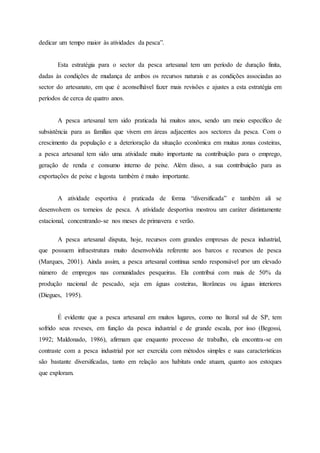 dedicar um tempo maior às atividades da pesca”.
Esta estratégia para o sector da pesca artesanal tem um período de duração finita,
dadas às condições de mudança de ambos os recursos naturais e as condições associadas ao
sector do artesanato, em que é aconselhável fazer mais revisões e ajustes a esta estratégia em
períodos de cerca de quatro anos.
A pesca artesanal tem sido praticada há muitos anos, sendo um meio específico de
subsistência para as famílias que vivem em áreas adjacentes aos sectores da pesca. Com o
crescimento da população e a deterioração da situação econômica em muitas zonas costeiras,
a pesca artesanal tem sido uma atividade muito importante na contribuição para o emprego,
geração de renda e consumo interno de peixe. Além disso, a sua contribuição para as
exportações de peixe e lagosta também é muito importante.
A atividade esportiva é praticada de forma “diversificada” e também ali se
desenvolvem os torneios de pesca. A atividade desportiva mostrou um caráter distintamente
estacional, concentrando-se nos meses de primavera e verão.
A pesca artesanal disputa, hoje, recursos com grandes empresas de pesca industrial,
que possuem infraestrutura muito desenvolvida referente aos barcos e recursos de pesca
(Marques, 2001). Ainda assim, a pesca artesanal continua sendo responsável por um elevado
número de empregos nas comunidades pesqueiras. Ela contribui com mais de 50% da
produção nacional de pescado, seja em águas costeiras, litorâneas ou águas interiores
(Diegues, 1995).
É evidente que a pesca artesanal em muitos lugares, como no litoral sul de SP, tem
sofrido seus reveses, em função da pesca industrial e de grande escala, por isso (Begossi,
1992; Maldonado, 1986), afirmam que enquanto processo de trabalho, ela encontra-se em
contraste com a pesca industrial por ser exercida com métodos simples e suas características
são bastante diversificadas, tanto em relação aos habitats onde atuam, quanto aos estoques
que exploram.
 