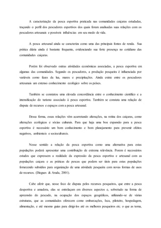 A caracterização da pesca esportiva praticada nas comunidades caiçaras estudadas,
traçando o perfil dos pescadores esportivos dos quais foram analisadas suas relações com os
pescadores artesanais e possíveis influências em seu modo de vida.
A pesca artesanal ainda se caracteriza como uma das principais fontes de renda. Sua
prática diária ainda é bastante frequente, evidenciando sua forte presença no cotidiano das
comunidades caiçaras.
Porém foi observado outras atividades econômicas associadas, a pesca esportiva em
algumas das comunidades. Segundo os pescadores, a produção pesqueira é influenciada por
variáveis como fazes da lua, mares e precipitações. Ainda existe entre os pescadores
artesanais um extenso conhecimento ecológico sobre os peixes.
Também se constatou uma elevada concordância entre o conhecimento científico e a
intensificação do turismo associado à pesca esportiva. Também se constata uma relação de
disputa de recursos e espaços com a pesca artesanal.
Dessa forma, essas relações vêm acarretando alterações, na rotina dos caiçaras, como
alterações ecológicas e sócias culturais. Para que haja uma boa expansão para a pesca
esportiva é necessário um bom conhecimento e bom planejamento para prevenir efeitos
negativos, ambientais e socioculturais.
Nesse sentido a relação da pesca esportiva como uma alternativa para estas
populações poderá apresentar uma contribuição de extrema relevância. Porem é necessários
estudos que expressem a realidade da expressão da pesca esportiva e artesanal com as
populações caiçara e as práticas de pescas que podem ser úteis para estas populações
fornecendo subsídios para organização de uma atividade pesqueira com novas formas de usos
de recursos. (Diegues & Aruda, 2001).
Cabe aferir que, nesse foco de disputa pelos recursos pesqueiros, que entre a pesca
desportiva e amadora, elas se entrelaçam em diversos aspectos e, sobretudo na forma de
apreensão do pescado, na ocupação dos espaços geográficos, utilizando-se de várias
estruturas, que as comunidades oferecem como embarcações, Isca, piloteiro, hospedagem,
alimentação, e até mesmo guias para dirigi-los até os melhores pesqueiros etc. o que as torna,
 