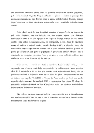 em determinados momentos, aliados frente ao potencial destrutivo dos recursos pesqueiros,
pela pesca industrial. Segundo Diegues &Arruda, é público e notório a presença dos
pescadores artesanais, nas mais diversas fontes de pesca, em todo território brasileiro, seja em
águas interioranas ou águas continentais, representado pelas comunidades tipificadas como
caiçaras.
Outra relação que é de suma importância mencionar é as relações de uso e ocupação
pela pesca desportiva, em sua interação nos mais distintos lugares, com diferentes
modalidades e ainda e uso dos espaços. Nessa lógica da fisiologia turística isso traz muitos
conflitos entre ambos os seguimentos, mas, em contrapartida, há um a troca de experiência
comercial, turística e cultural. Assim, segundo Ramires (2004), a discussão acerca do
conhecimento caiçara implicado nas relações com a pesca esportiva, além das práticas de
pesca que podem ser úteis para as populações e que podem fornecer subsídios para a
organização de atividades pesqueiras, bem como para a conservação do ambiente que
atualmente veem novas formas de uso dos recursos.
Dessa assertiva é evidente que tanto as resistências fatuais e extemporâneas, podem
ser sanadas para o bem da coletividade, como um todo. Na medida em que a pesca esportiva
além de vir crescendo a 30º ao ano, vem trazendo outra perspectivava de futuro, para os
pescadores artesanais e caiçaras do litoral de São Paulo na, que é a atuação conjunta na área
do turismo, pois segundo Fabri (2006) o Turismo de Pesca amadora no Brasil teve grande
expansão, desde o começo da década de 1990 e, estima-se que hoje existam 25 milhões de
pescadores amadores ocasionais no país. Configurando assim, uma realidade irreversível em
todo o território brasileiro de norte a sul.
Fica evidente que nesse processo histórico a pesca esportiva vem se firmando como
uma forte atividade econômica em todo o país, e também no litoral de são e automaticamente
transformando a vida das populações caiçaras.
 
