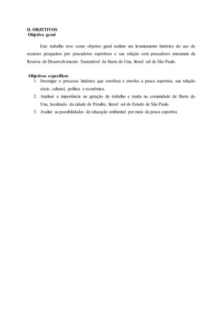 II. OBJETIVOS
Objetivo geral
Este trabalho teve como objetivo geral realizar um levantamento histórico do uso de
recursos pesqueiros por pescadores esportivos e sua relação com pescadores artesanais da
Reserva de Desenvolvimento Sustentável da Barra do Una, litoral sul de São Paulo.
Objetivos específicos
1. Investigar o processo histórico que envolveu e envolve a pesca esportiva, sua relação
sócio, cultural, política e econômica.
2. Analisar a importância na geração de trabalho e renda na comunidade de Barra do
Una, localizada da cidade de Peruíbe, litoral sul do Estado de São Paulo.
3. Avaliar as possibilidades de educação ambiental por meio da pesca esportiva.
 